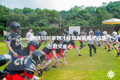 海西团建如何策划才能既有高度又接地气出彩又走心